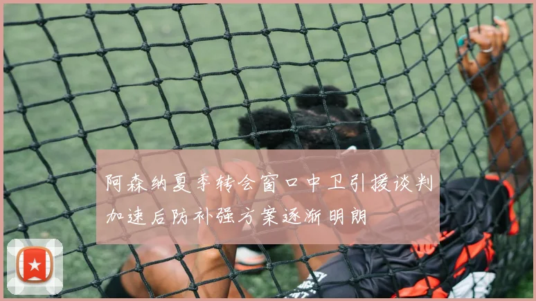阿森纳夏季转会窗口中卫引援谈判加速后防补强方案逐渐明朗
