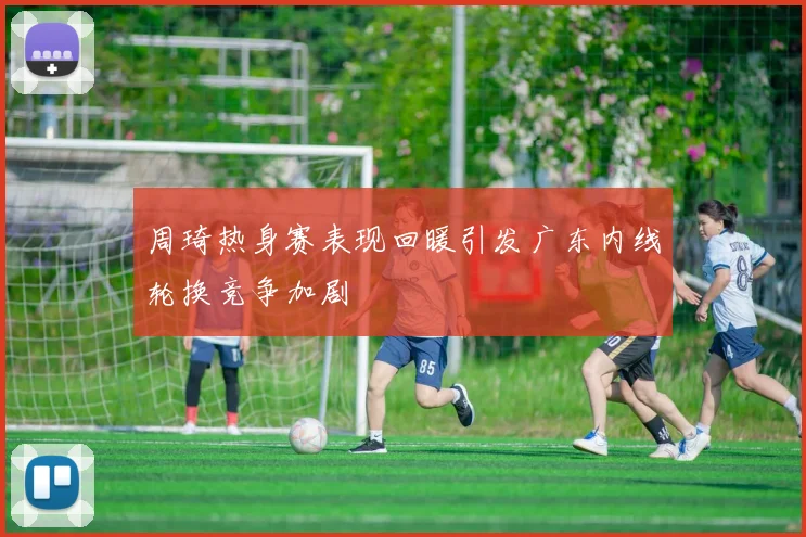 周琦热身赛表现回暖引发广东内线轮换竞争加剧