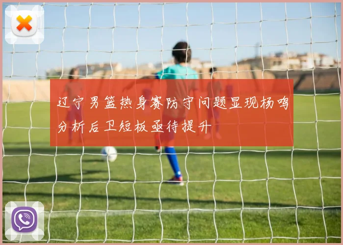 辽宁男篮热身赛防守问题显现杨鸣分析后卫短板亟待提升